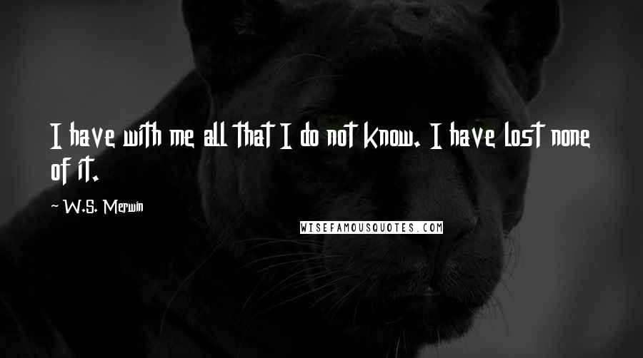 W.S. Merwin Quotes: I have with me all that I do not know. I have lost none of it.