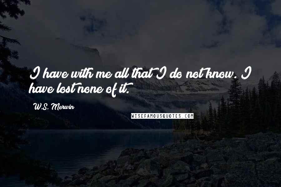 W.S. Merwin Quotes: I have with me all that I do not know. I have lost none of it.