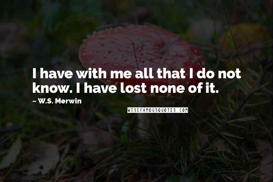 W.S. Merwin Quotes: I have with me all that I do not know. I have lost none of it.