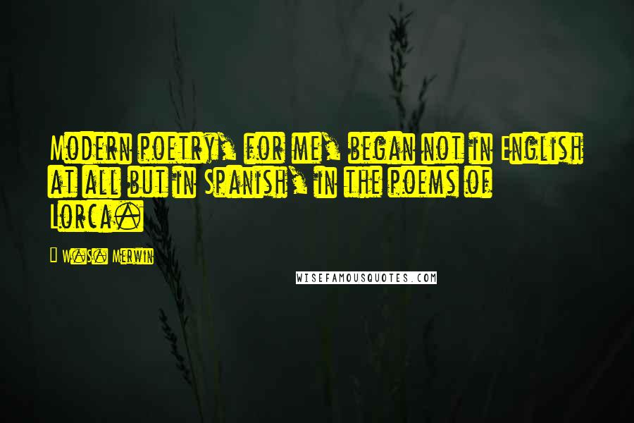 W.S. Merwin Quotes: Modern poetry, for me, began not in English at all but in Spanish, in the poems of Lorca.