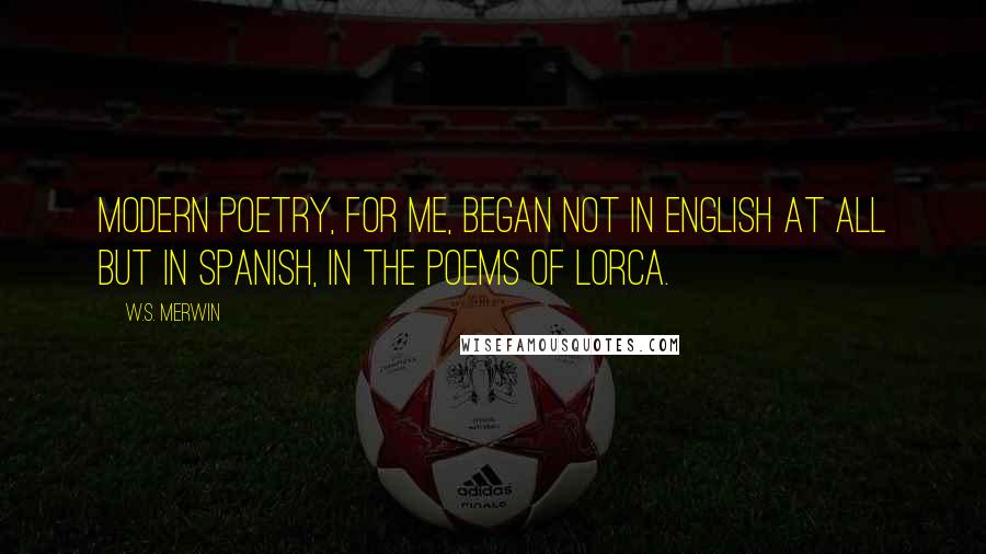 W.S. Merwin Quotes: Modern poetry, for me, began not in English at all but in Spanish, in the poems of Lorca.