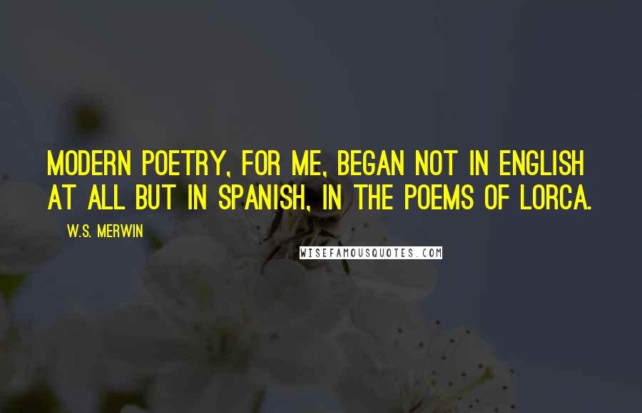 W.S. Merwin Quotes: Modern poetry, for me, began not in English at all but in Spanish, in the poems of Lorca.