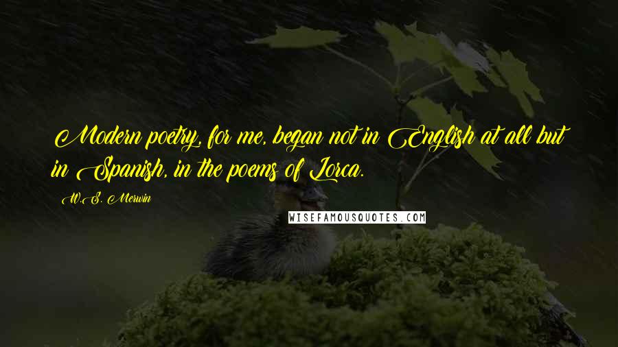 W.S. Merwin Quotes: Modern poetry, for me, began not in English at all but in Spanish, in the poems of Lorca.
