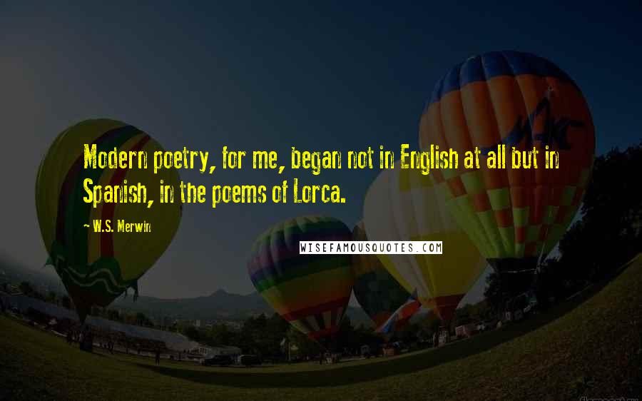W.S. Merwin Quotes: Modern poetry, for me, began not in English at all but in Spanish, in the poems of Lorca.