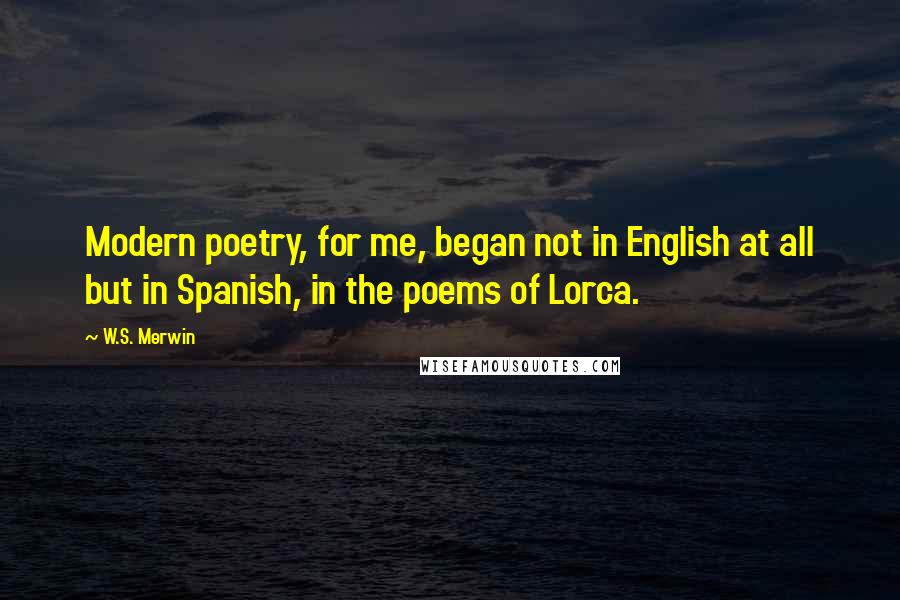 W.S. Merwin Quotes: Modern poetry, for me, began not in English at all but in Spanish, in the poems of Lorca.