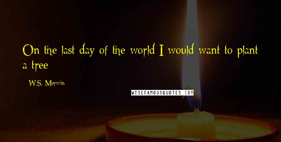 W.S. Merwin Quotes: On the last day of the world I would want to plant a tree