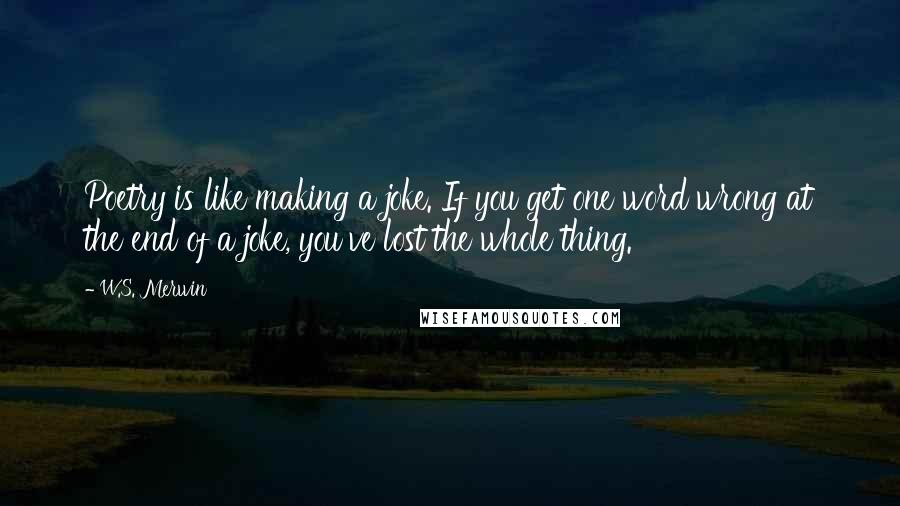 W.S. Merwin Quotes: Poetry is like making a joke. If you get one word wrong at the end of a joke, you've lost the whole thing.
