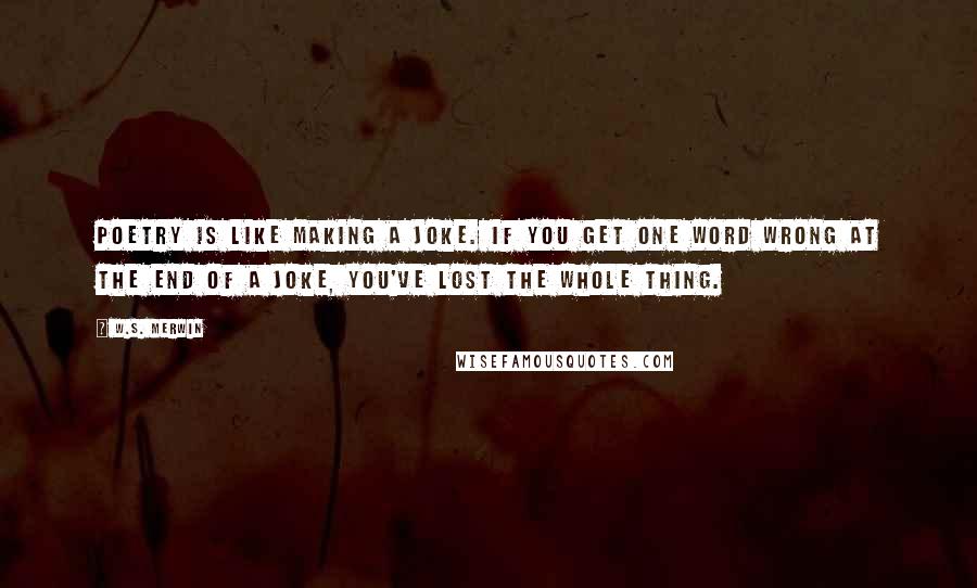 W.S. Merwin Quotes: Poetry is like making a joke. If you get one word wrong at the end of a joke, you've lost the whole thing.