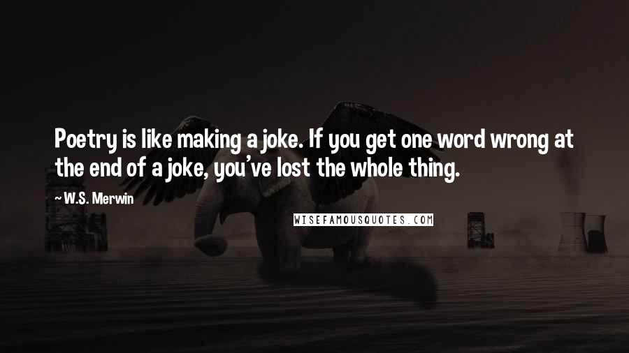 W.S. Merwin Quotes: Poetry is like making a joke. If you get one word wrong at the end of a joke, you've lost the whole thing.