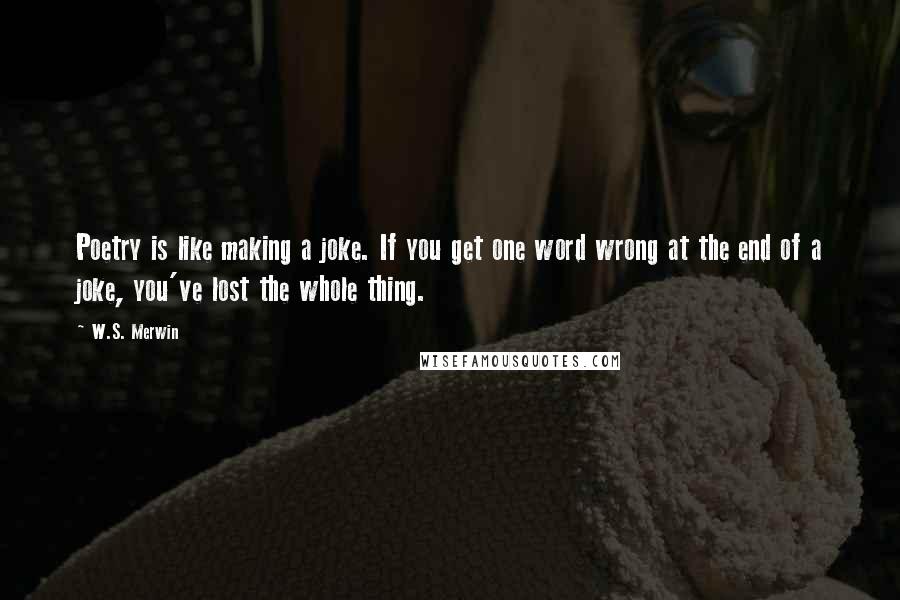 W.S. Merwin Quotes: Poetry is like making a joke. If you get one word wrong at the end of a joke, you've lost the whole thing.