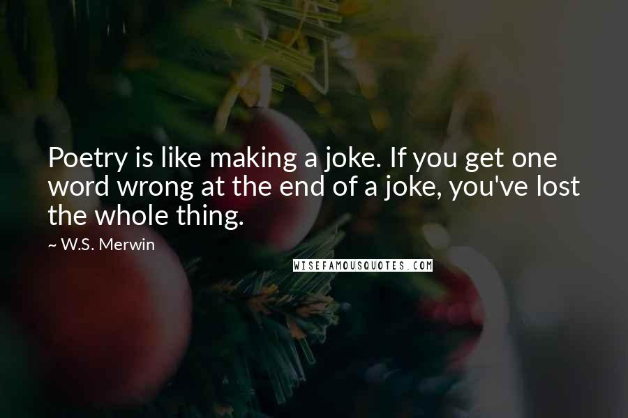 W.S. Merwin Quotes: Poetry is like making a joke. If you get one word wrong at the end of a joke, you've lost the whole thing.