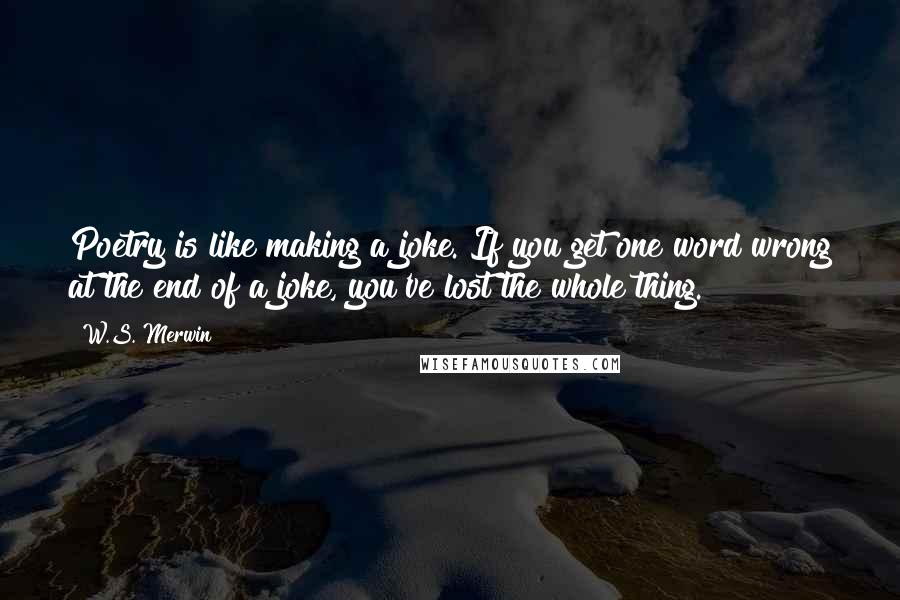 W.S. Merwin Quotes: Poetry is like making a joke. If you get one word wrong at the end of a joke, you've lost the whole thing.
