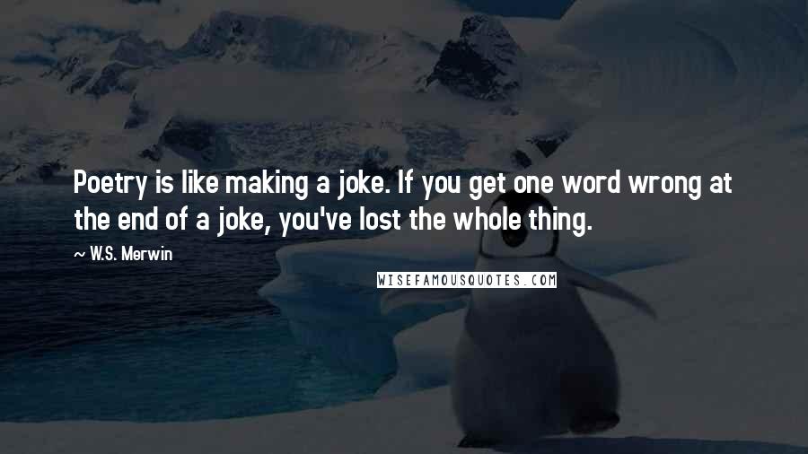 W.S. Merwin Quotes: Poetry is like making a joke. If you get one word wrong at the end of a joke, you've lost the whole thing.