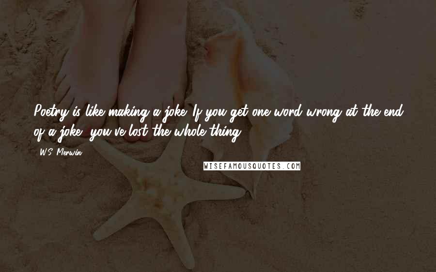W.S. Merwin Quotes: Poetry is like making a joke. If you get one word wrong at the end of a joke, you've lost the whole thing.