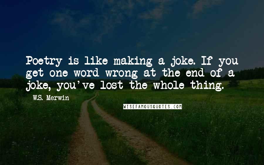 W.S. Merwin Quotes: Poetry is like making a joke. If you get one word wrong at the end of a joke, you've lost the whole thing.