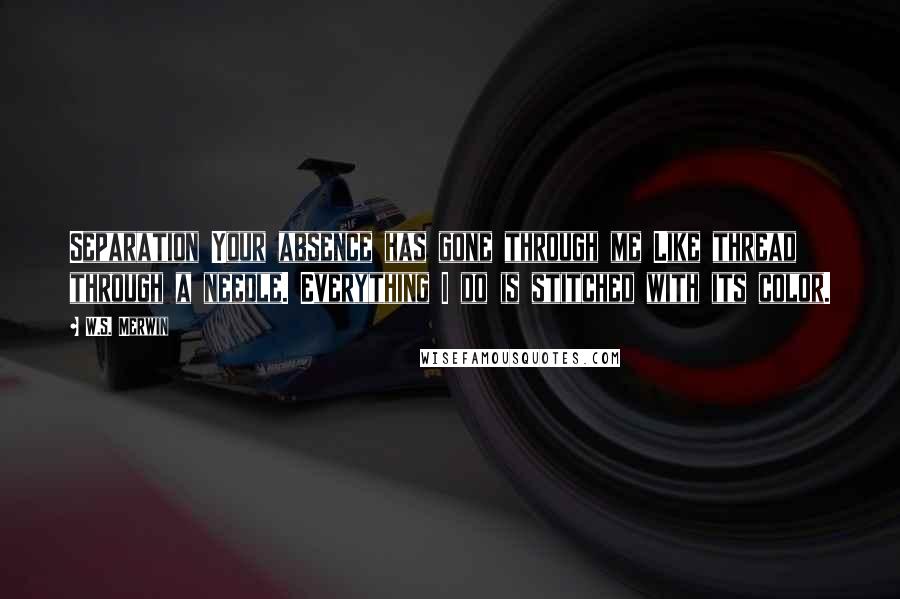 W.S. Merwin Quotes: Separation Your absence has gone through me Like thread through a needle. Everything I do is stitched with its color.