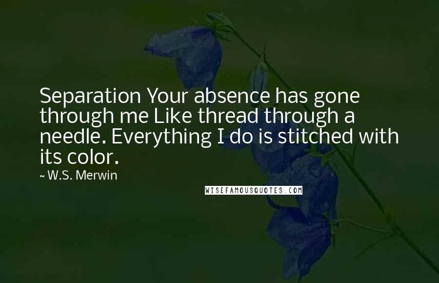 W.S. Merwin Quotes: Separation Your absence has gone through me Like thread through a needle. Everything I do is stitched with its color.