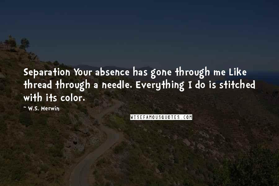 W.S. Merwin Quotes: Separation Your absence has gone through me Like thread through a needle. Everything I do is stitched with its color.