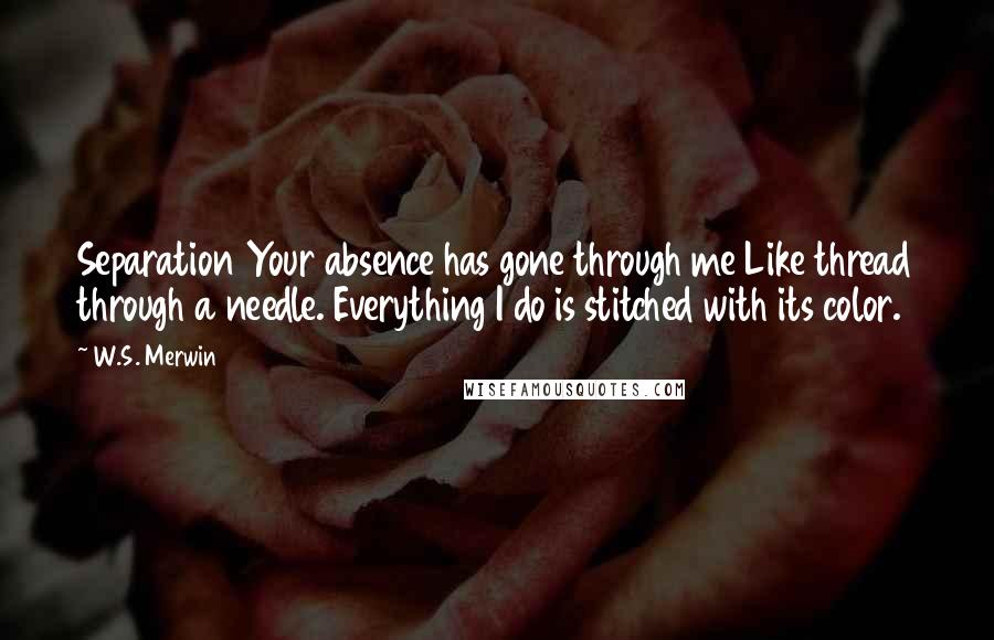 W.S. Merwin Quotes: Separation Your absence has gone through me Like thread through a needle. Everything I do is stitched with its color.