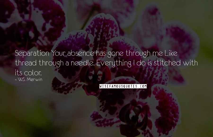 W.S. Merwin Quotes: Separation Your absence has gone through me Like thread through a needle. Everything I do is stitched with its color.