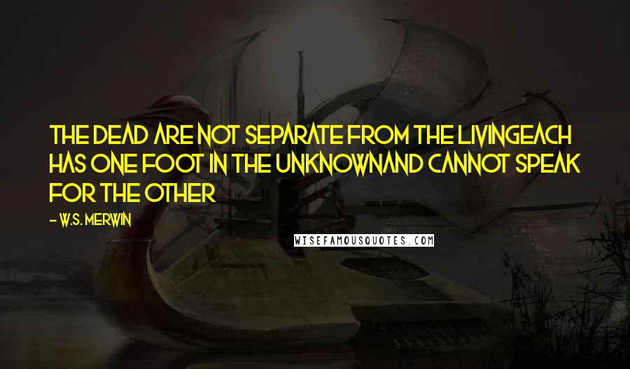 W.S. Merwin Quotes: The dead are not separate from the livingeach has one foot in the unknownand cannot speak for the other