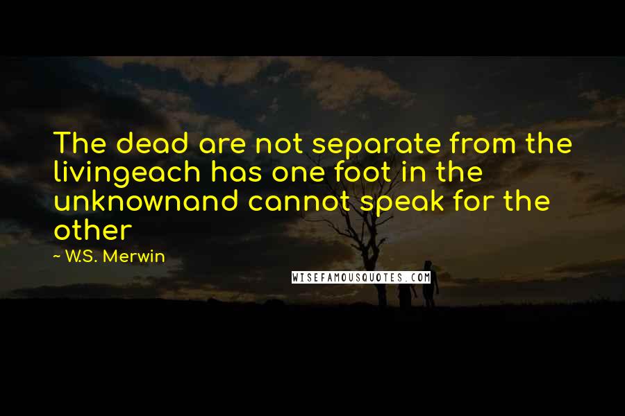 W.S. Merwin Quotes: The dead are not separate from the livingeach has one foot in the unknownand cannot speak for the other