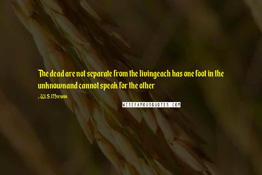 W.S. Merwin Quotes: The dead are not separate from the livingeach has one foot in the unknownand cannot speak for the other