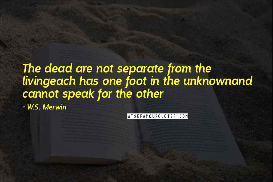 W.S. Merwin Quotes: The dead are not separate from the livingeach has one foot in the unknownand cannot speak for the other