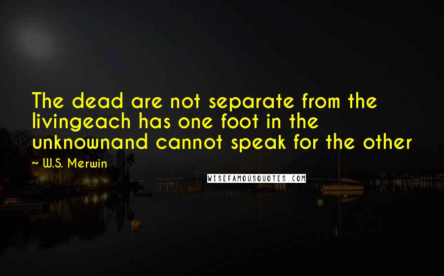 W.S. Merwin Quotes: The dead are not separate from the livingeach has one foot in the unknownand cannot speak for the other