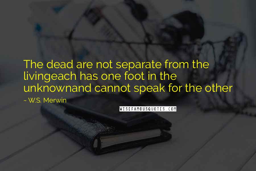 W.S. Merwin Quotes: The dead are not separate from the livingeach has one foot in the unknownand cannot speak for the other
