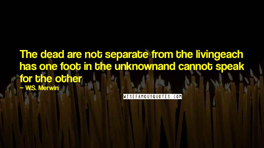 W.S. Merwin Quotes: The dead are not separate from the livingeach has one foot in the unknownand cannot speak for the other