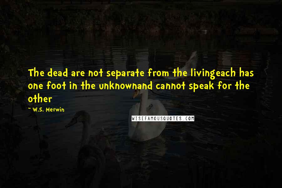 W.S. Merwin Quotes: The dead are not separate from the livingeach has one foot in the unknownand cannot speak for the other