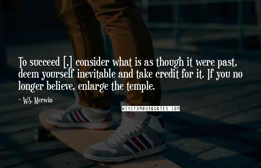 W.S. Merwin Quotes: To succeed [,] consider what is as though it were past, deem yourself inevitable and take credit for it. If you no longer believe, enlarge the temple.