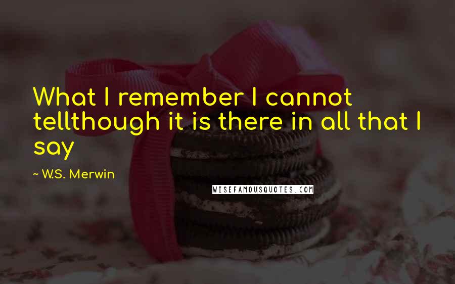 W.S. Merwin Quotes: What I remember I cannot tellthough it is there in all that I say