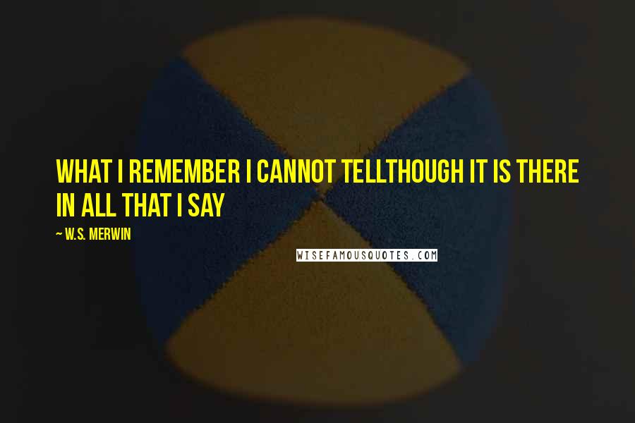 W.S. Merwin Quotes: What I remember I cannot tellthough it is there in all that I say