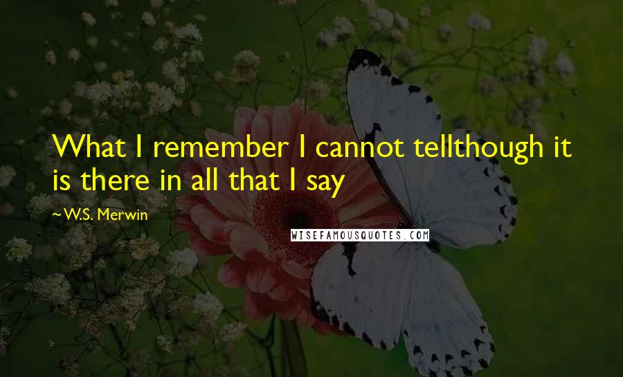 W.S. Merwin Quotes: What I remember I cannot tellthough it is there in all that I say