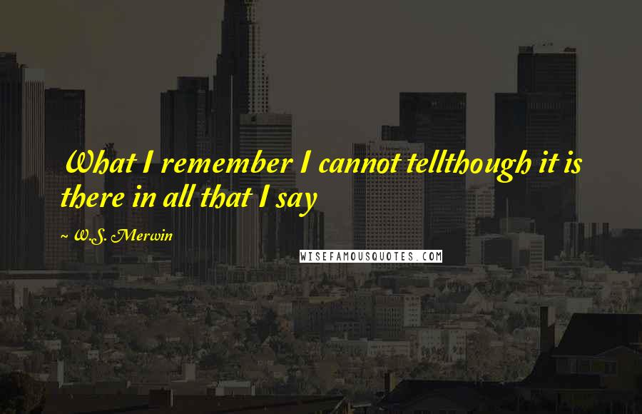 W.S. Merwin Quotes: What I remember I cannot tellthough it is there in all that I say