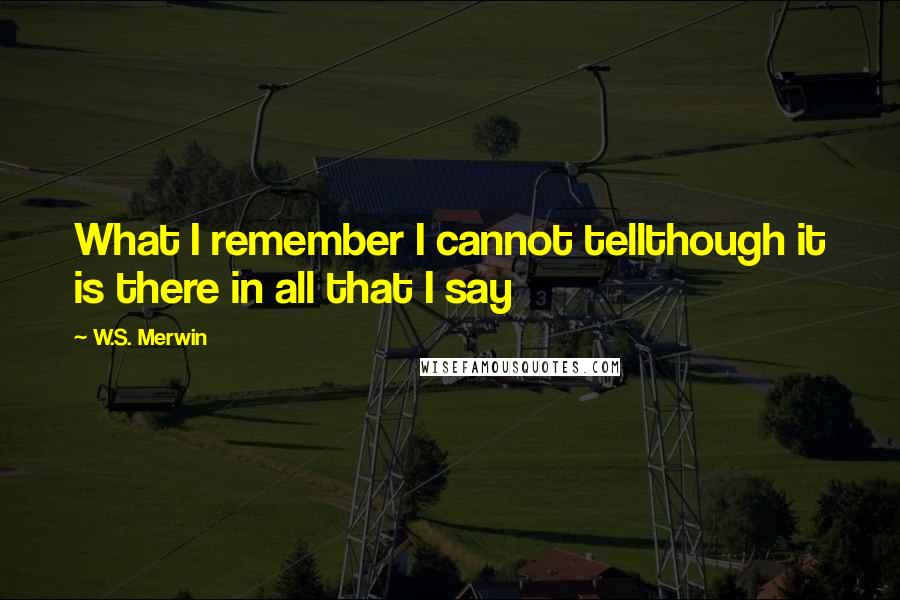 W.S. Merwin Quotes: What I remember I cannot tellthough it is there in all that I say
