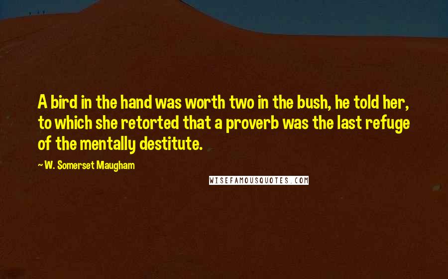 W. Somerset Maugham Quotes: A bird in the hand was worth two in the bush, he told her, to which she retorted that a proverb was the last refuge of the mentally destitute.