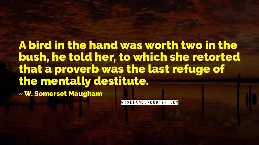 W. Somerset Maugham Quotes: A bird in the hand was worth two in the bush, he told her, to which she retorted that a proverb was the last refuge of the mentally destitute.