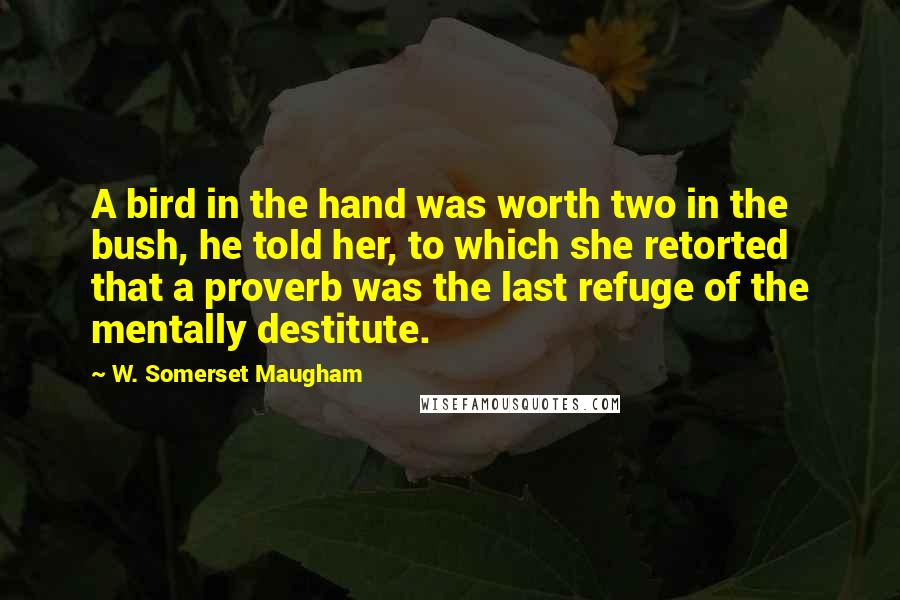 W. Somerset Maugham Quotes: A bird in the hand was worth two in the bush, he told her, to which she retorted that a proverb was the last refuge of the mentally destitute.