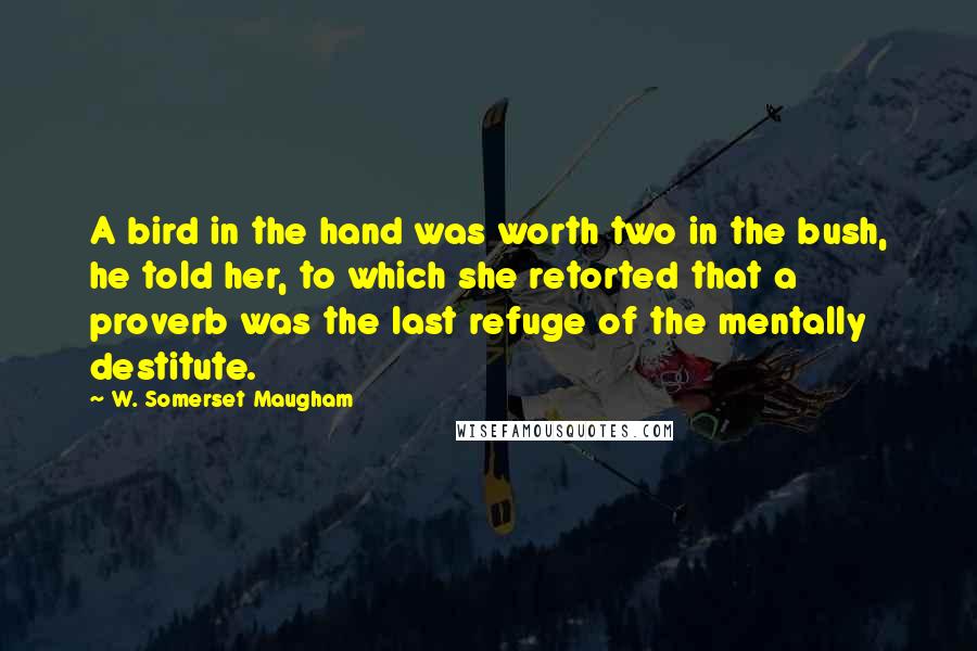 W. Somerset Maugham Quotes: A bird in the hand was worth two in the bush, he told her, to which she retorted that a proverb was the last refuge of the mentally destitute.