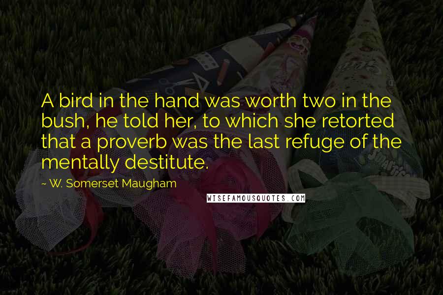 W. Somerset Maugham Quotes: A bird in the hand was worth two in the bush, he told her, to which she retorted that a proverb was the last refuge of the mentally destitute.