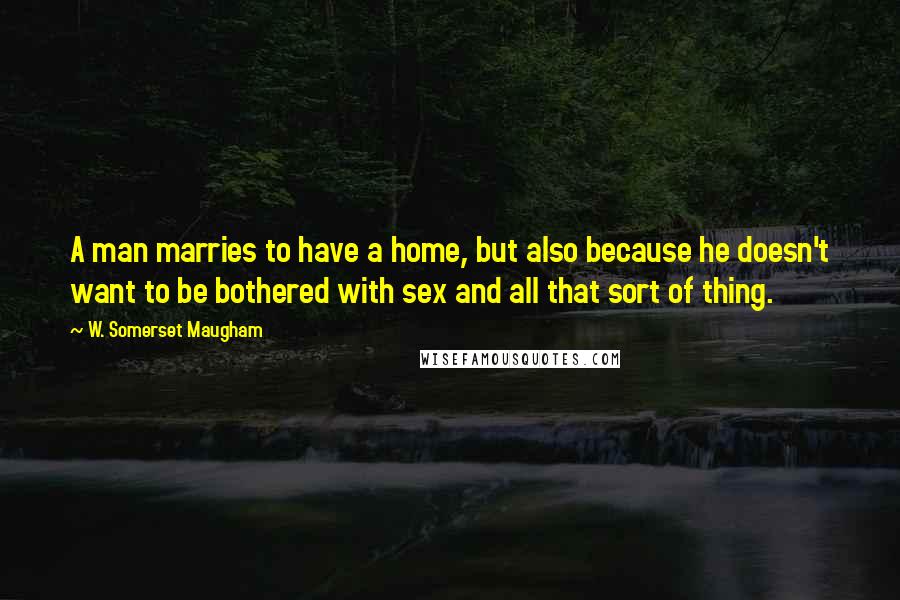 W. Somerset Maugham Quotes: A man marries to have a home, but also because he doesn't want to be bothered with sex and all that sort of thing.