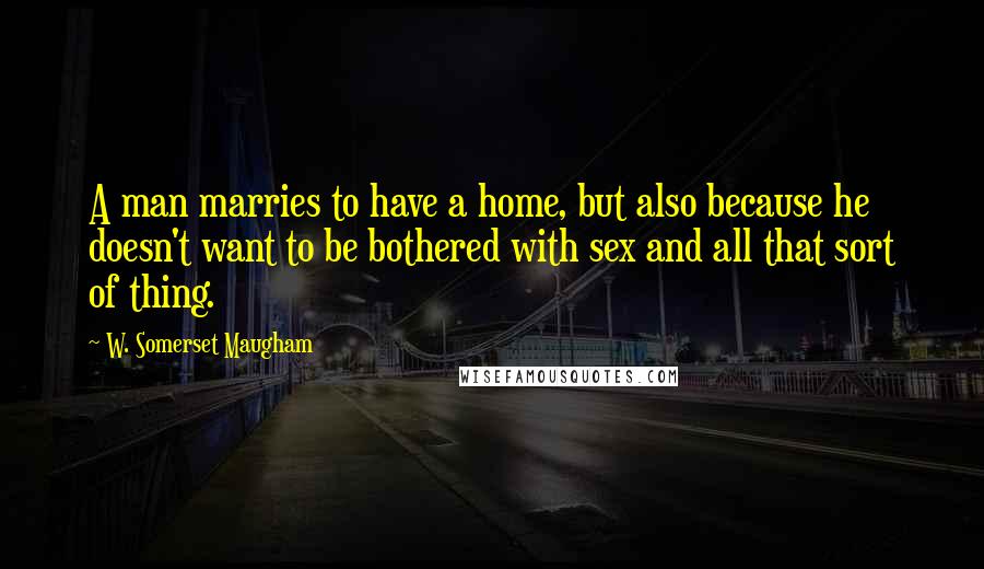 W. Somerset Maugham Quotes: A man marries to have a home, but also because he doesn't want to be bothered with sex and all that sort of thing.