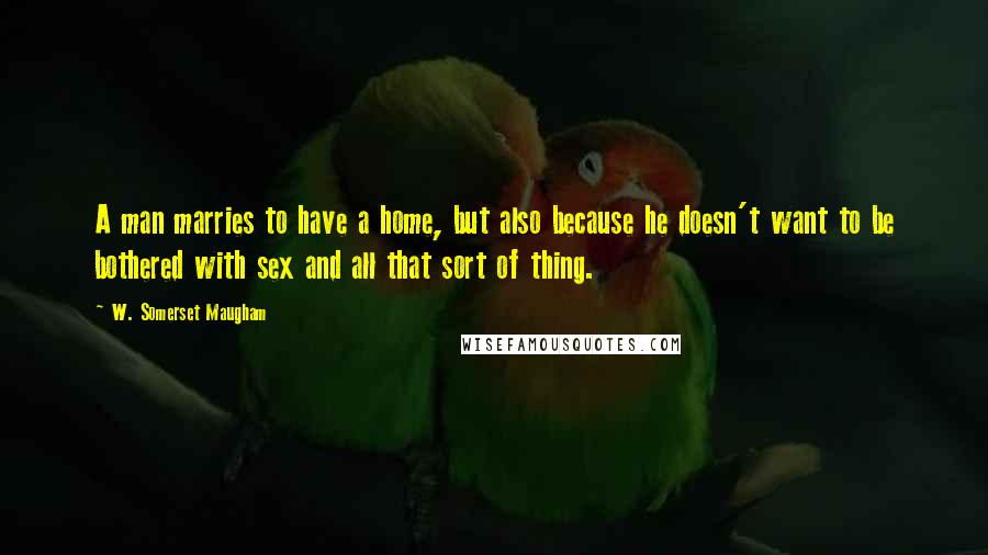W. Somerset Maugham Quotes: A man marries to have a home, but also because he doesn't want to be bothered with sex and all that sort of thing.