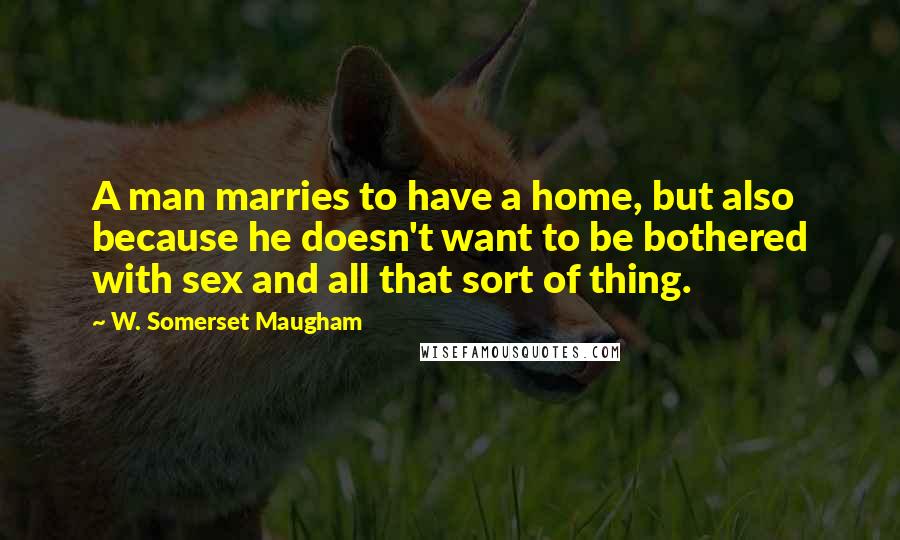 W. Somerset Maugham Quotes: A man marries to have a home, but also because he doesn't want to be bothered with sex and all that sort of thing.