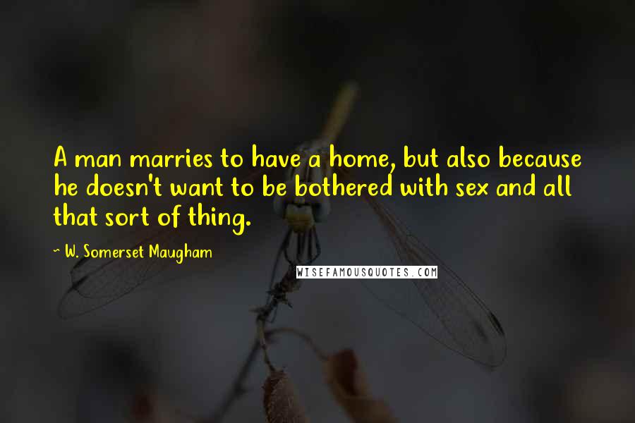 W. Somerset Maugham Quotes: A man marries to have a home, but also because he doesn't want to be bothered with sex and all that sort of thing.