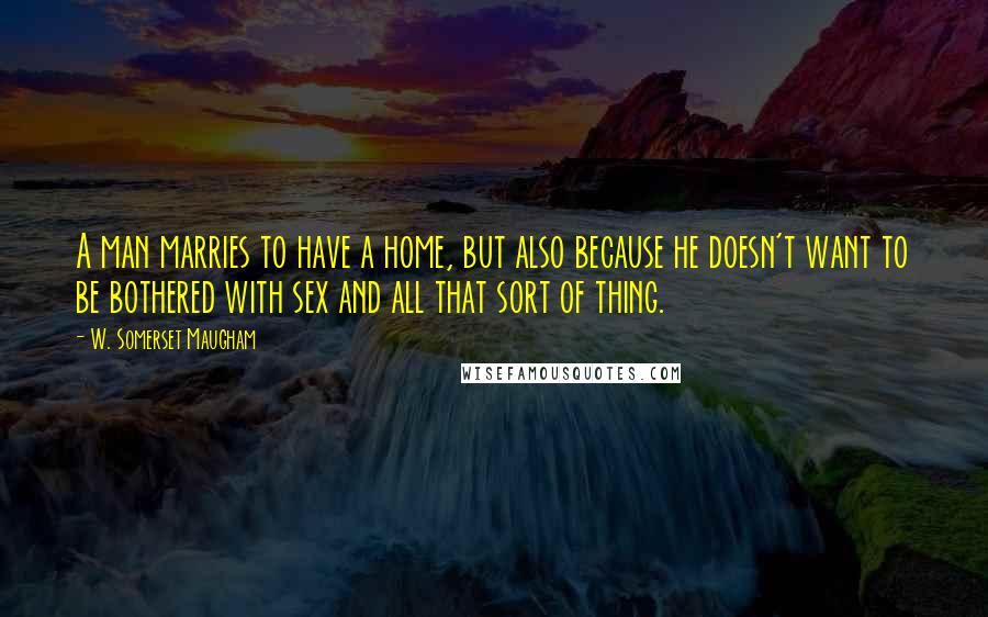 W. Somerset Maugham Quotes: A man marries to have a home, but also because he doesn't want to be bothered with sex and all that sort of thing.