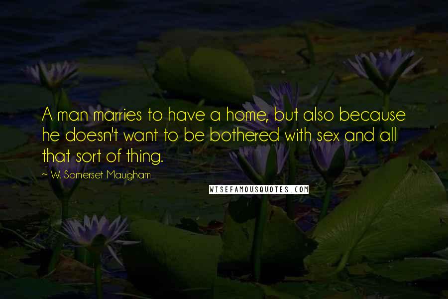 W. Somerset Maugham Quotes: A man marries to have a home, but also because he doesn't want to be bothered with sex and all that sort of thing.